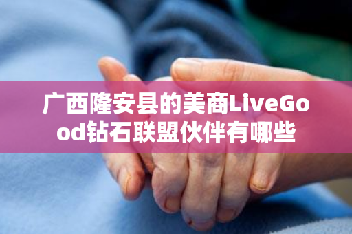 广西隆安县的美商LiveGood钻石联盟伙伴有哪些